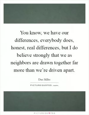You know, we have our differences, everybody does, honest, real differences, but I do believe strongly that we as neighbors are drawn together far more than we’re driven apart Picture Quote #1