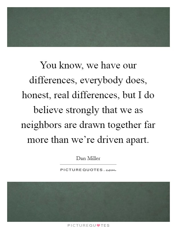 You know, we have our differences, everybody does, honest, real differences, but I do believe strongly that we as neighbors are drawn together far more than we're driven apart. Picture Quote #1