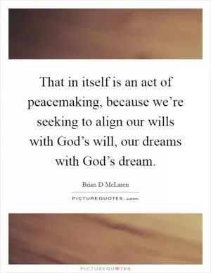 That in itself is an act of peacemaking, because we’re seeking to align our wills with God’s will, our dreams with God’s dream Picture Quote #1