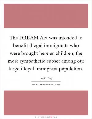 The DREAM Act was intended to benefit illegal immigrants who were brought here as children, the most sympathetic subset among our large illegal immigrant population Picture Quote #1