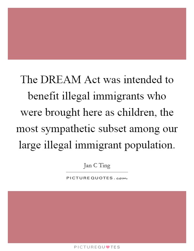 The DREAM Act was intended to benefit illegal immigrants who were brought here as children, the most sympathetic subset among our large illegal immigrant population. Picture Quote #1