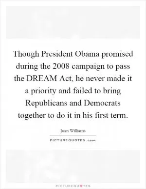 Though President Obama promised during the 2008 campaign to pass the DREAM Act, he never made it a priority and failed to bring Republicans and Democrats together to do it in his first term Picture Quote #1