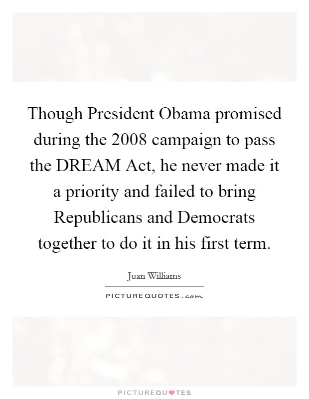 Though President Obama promised during the 2008 campaign to pass the DREAM Act, he never made it a priority and failed to bring Republicans and Democrats together to do it in his first term. Picture Quote #1