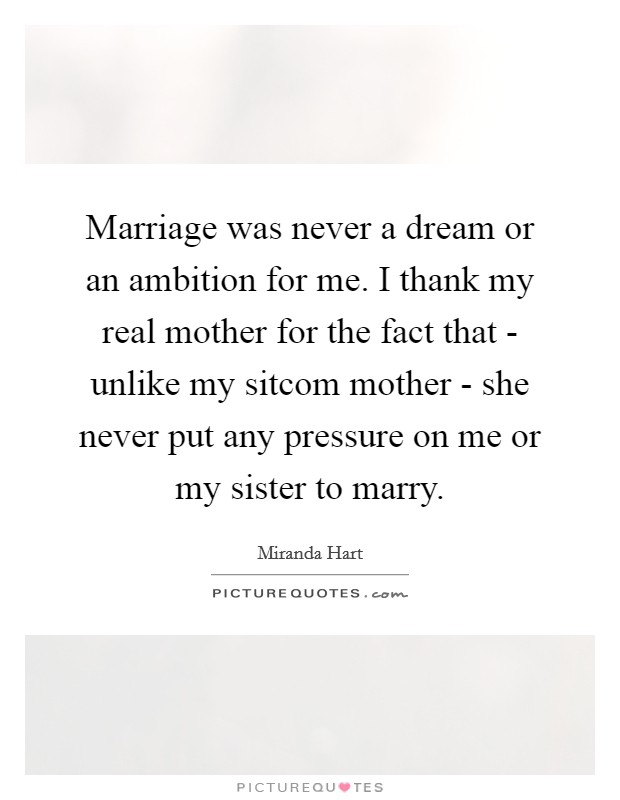 Marriage was never a dream or an ambition for me. I thank my real mother for the fact that - unlike my sitcom mother - she never put any pressure on me or my sister to marry Picture Quote #1