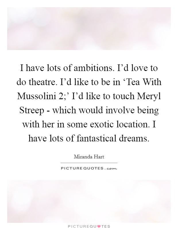 I have lots of ambitions. I’d love to do theatre. I’d like to be in ‘Tea With Mussolini 2;’ I’d like to touch Meryl Streep - which would involve being with her in some exotic location. I have lots of fantastical dreams Picture Quote #1