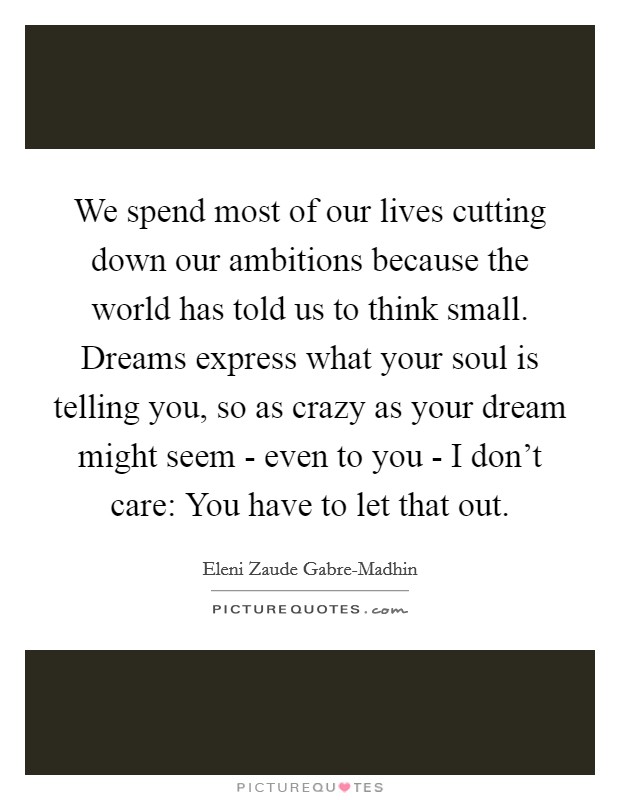 We spend most of our lives cutting down our ambitions because the world has told us to think small. Dreams express what your soul is telling you, so as crazy as your dream might seem - even to you - I don’t care: You have to let that out Picture Quote #1