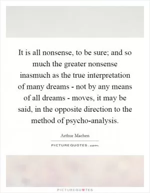 It is all nonsense, to be sure; and so much the greater nonsense inasmuch as the true interpretation of many dreams - not by any means of all dreams - moves, it may be said, in the opposite direction to the method of psycho-analysis Picture Quote #1
