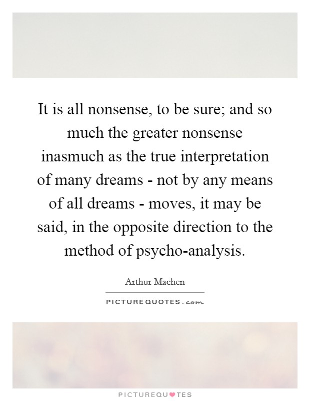 It is all nonsense, to be sure; and so much the greater nonsense inasmuch as the true interpretation of many dreams - not by any means of all dreams - moves, it may be said, in the opposite direction to the method of psycho-analysis. Picture Quote #1