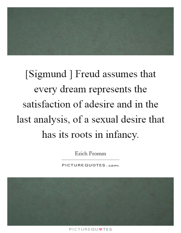 [Sigmund ] Freud assumes that every dream represents the satisfaction of adesire and in the last analysis, of a sexual desire that has its roots in infancy. Picture Quote #1