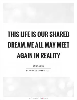 This life is our shared dream.We all may meet again in reality Picture Quote #1