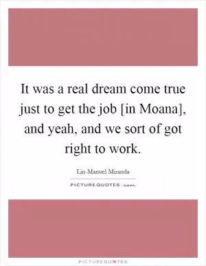 It was a real dream come true just to get the job [in Moana], and yeah, and we sort of got right to work Picture Quote #1