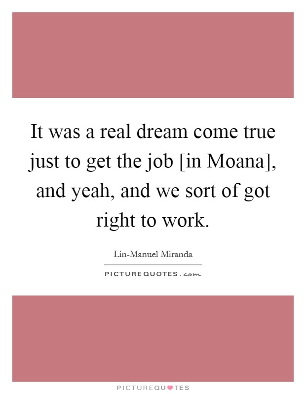It was a real dream come true just to get the job [in Moana], and yeah, and we sort of got right to work. Picture Quote #1