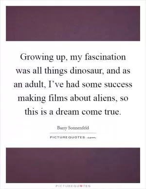 Growing up, my fascination was all things dinosaur, and as an adult, I’ve had some success making films about aliens, so this is a dream come true Picture Quote #1