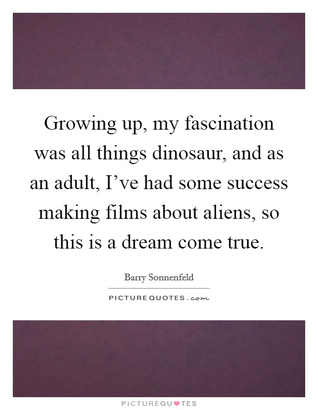 Growing up, my fascination was all things dinosaur, and as an adult, I've had some success making films about aliens, so this is a dream come true. Picture Quote #1