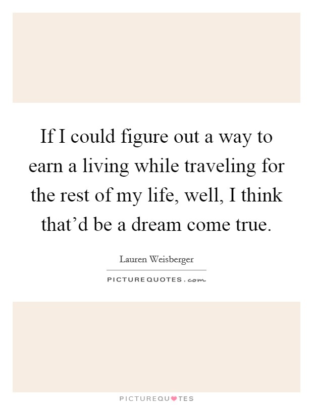 If I could figure out a way to earn a living while traveling for the rest of my life, well, I think that'd be a dream come true. Picture Quote #1