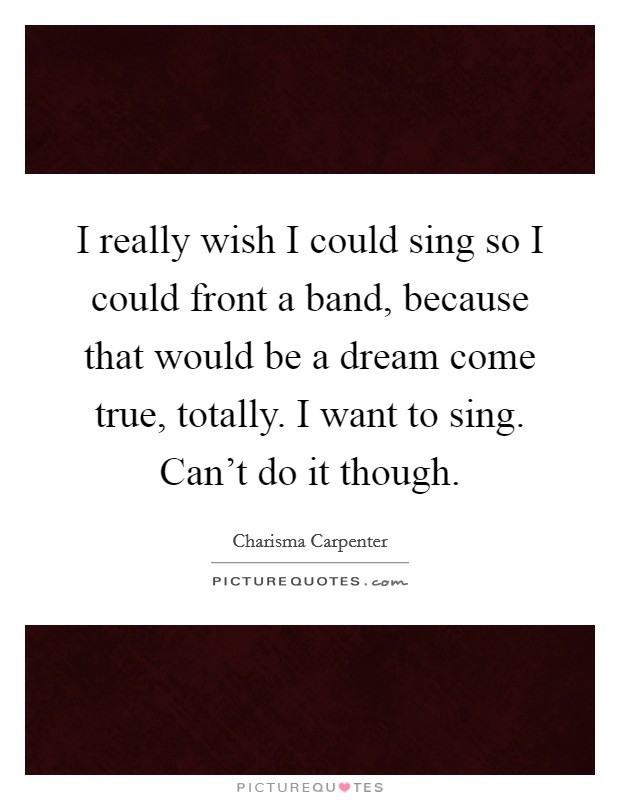 I really wish I could sing so I could front a band, because that would be a dream come true, totally. I want to sing. Can't do it though. Picture Quote #1