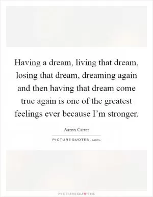 Having a dream, living that dream, losing that dream, dreaming again and then having that dream come true again is one of the greatest feelings ever because I’m stronger Picture Quote #1