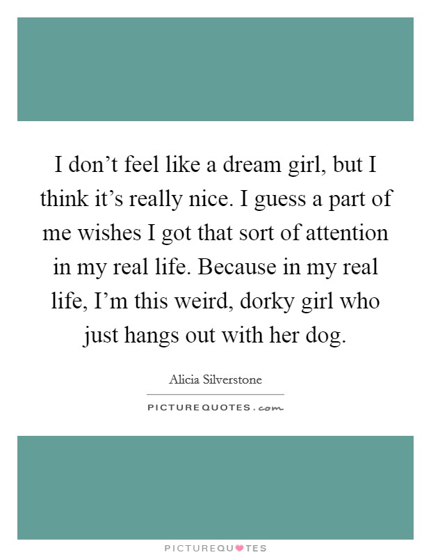I don't feel like a dream girl, but I think it's really nice. I guess a part of me wishes I got that sort of attention in my real life. Because in my real life, I'm this weird, dorky girl who just hangs out with her dog. Picture Quote #1