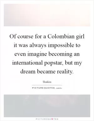 Of course for a Colombian girl it was always impossible to even imagine becoming an international popstar, but my dream became reality Picture Quote #1