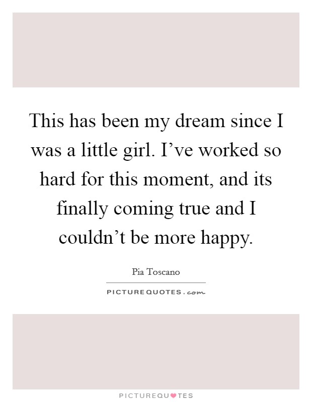 This has been my dream since I was a little girl. I've worked so hard for this moment, and its finally coming true and I couldn't be more happy. Picture Quote #1