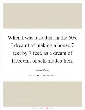 When I was a student in the  60s, I dreamt of making a house 7 feet by 7 feet, as a dream of freedom, of self-moderation Picture Quote #1