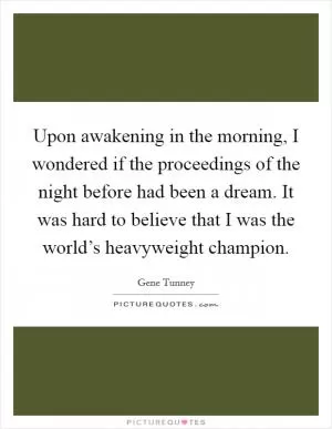 Upon awakening in the morning, I wondered if the proceedings of the night before had been a dream. It was hard to believe that I was the world’s heavyweight champion Picture Quote #1
