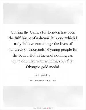 Getting the Games for London has been the fulfilment of a dream. It is one which I truly believe can change the lives of hundreds of thousands of young people for the better. But in the end, nothing can quite compare with winning your first Olympic gold medal Picture Quote #1
