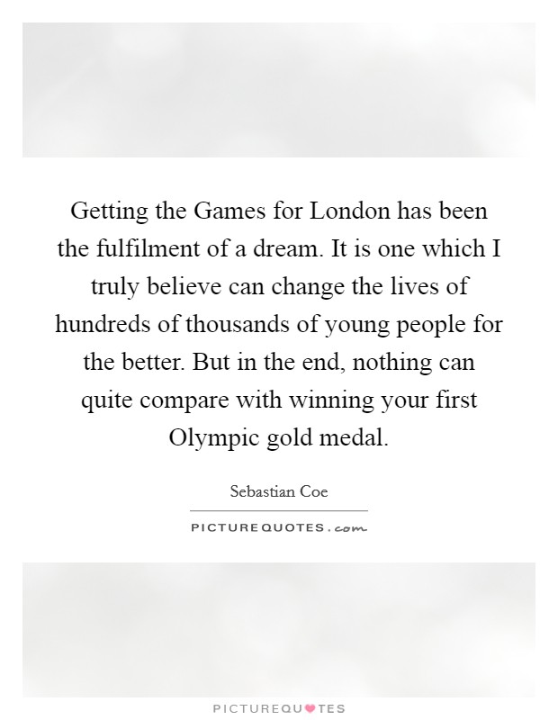 Getting the Games for London has been the fulfilment of a dream. It is one which I truly believe can change the lives of hundreds of thousands of young people for the better. But in the end, nothing can quite compare with winning your first Olympic gold medal. Picture Quote #1