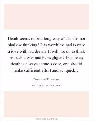 Death seems to be a long way off. Is this not shallow thinking? It is worthless and is only a joke within a dream. It will not do to think in such a way and be negligent. Insofar as death is always at one’s door, one should make sufficient effort and act quickly Picture Quote #1