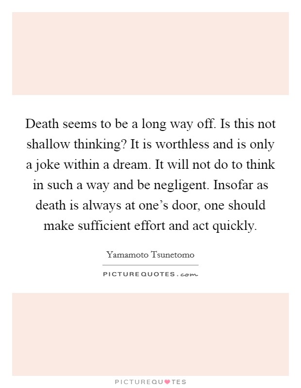 Death seems to be a long way off. Is this not shallow thinking? It is worthless and is only a joke within a dream. It will not do to think in such a way and be negligent. Insofar as death is always at one's door, one should make sufficient effort and act quickly. Picture Quote #1