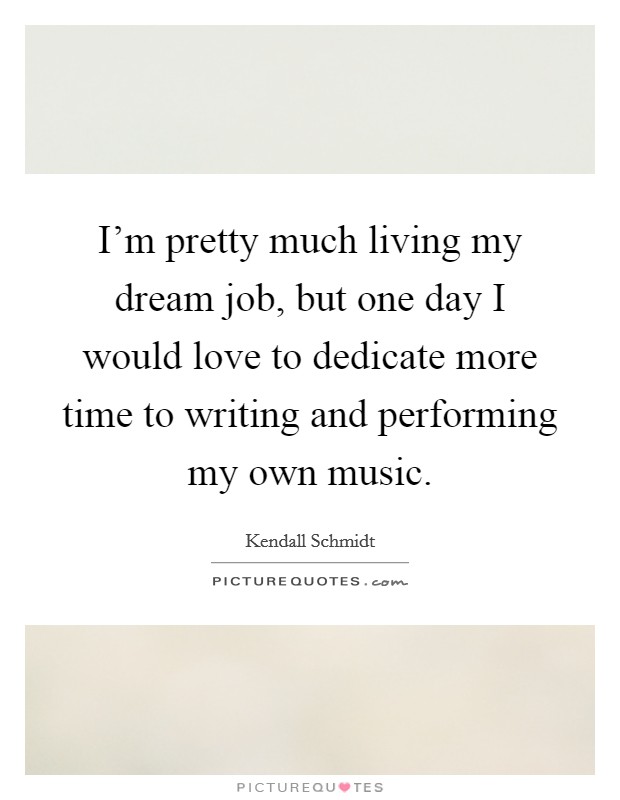 I'm pretty much living my dream job, but one day I would love to dedicate more time to writing and performing my own music. Picture Quote #1