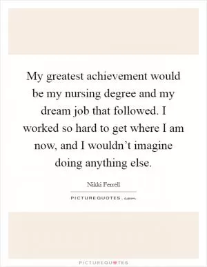 My greatest achievement would be my nursing degree and my dream job that followed. I worked so hard to get where I am now, and I wouldn’t imagine doing anything else Picture Quote #1