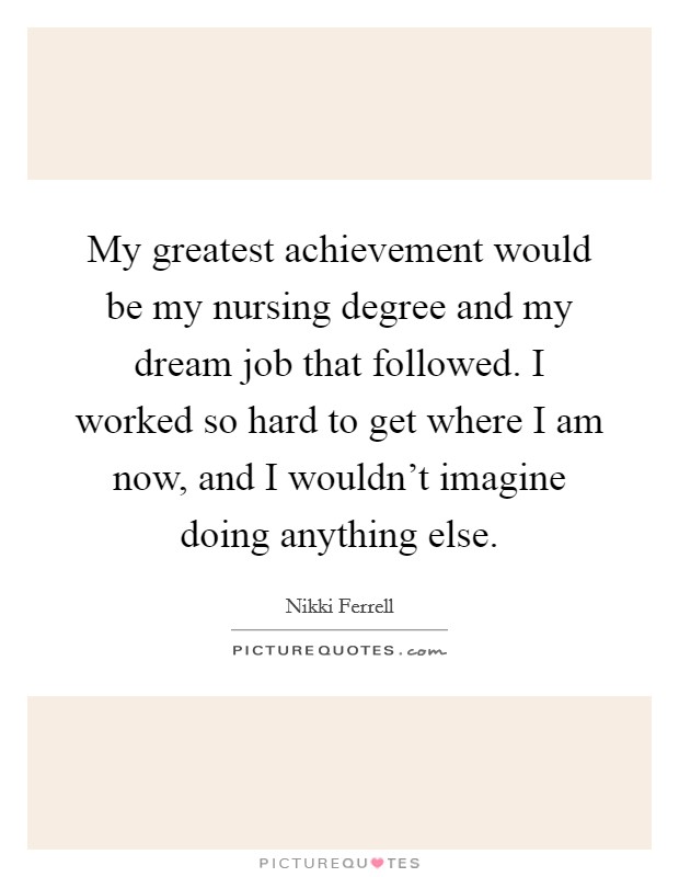 My greatest achievement would be my nursing degree and my dream job that followed. I worked so hard to get where I am now, and I wouldn't imagine doing anything else. Picture Quote #1