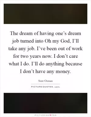 The dream of having one’s dream job turned into Oh my God, I’ll take any job. I’ve been out of work for two years now. I don’t care what I do. I’ll do anything because I don’t have any money Picture Quote #1