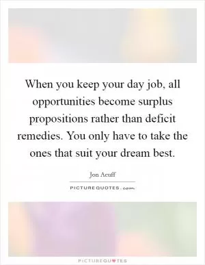 When you keep your day job, all opportunities become surplus propositions rather than deficit remedies. You only have to take the ones that suit your dream best Picture Quote #1