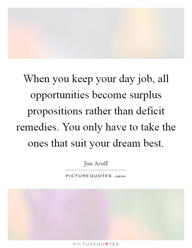 When you keep your day job, all opportunities become surplus propositions rather than deficit remedies. You only have to take the ones that suit your dream best. Picture Quote #1