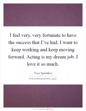 I feel very, very fortunate to have the success that I’ve had. I want to keep working and keep moving forward. Acting is my dream job. I love it so much Picture Quote #1