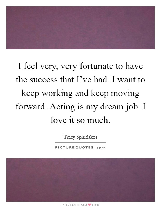 I feel very, very fortunate to have the success that I've had. I want to keep working and keep moving forward. Acting is my dream job. I love it so much. Picture Quote #1