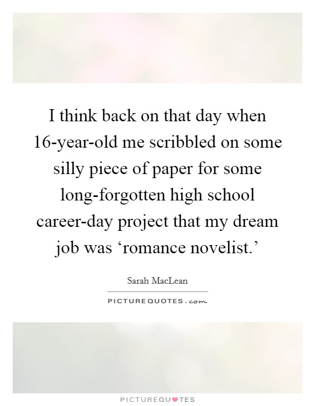 I think back on that day when 16-year-old me scribbled on some silly piece of paper for some long-forgotten high school career-day project that my dream job was ‘romance novelist.' Picture Quote #1