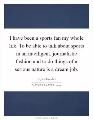 I have been a sports fan my whole life. To be able to talk about sports in an intelligent, journalistic fashion and to do things of a serious nature is a dream job Picture Quote #1
