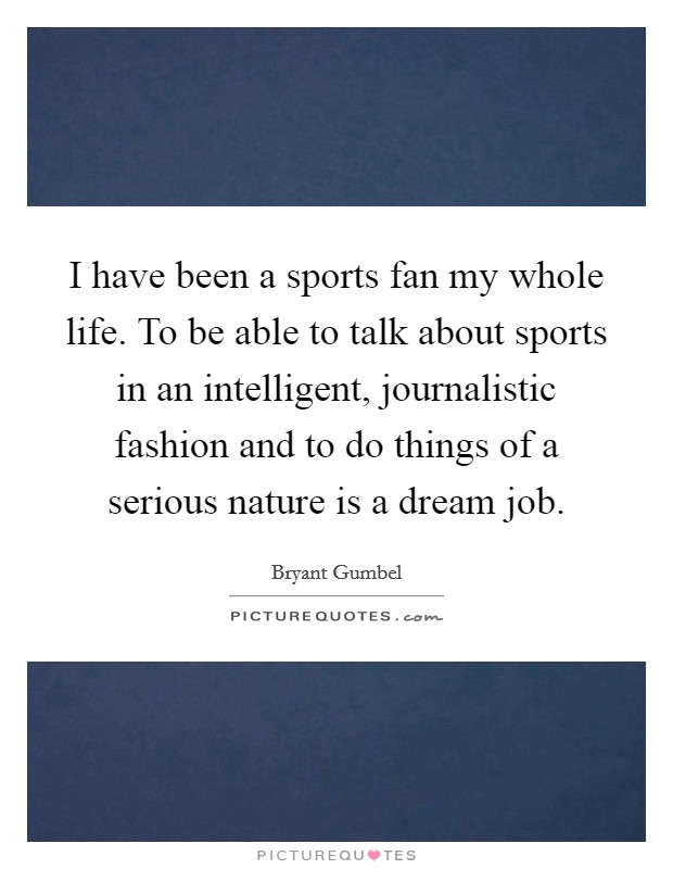I have been a sports fan my whole life. To be able to talk about sports in an intelligent, journalistic fashion and to do things of a serious nature is a dream job. Picture Quote #1