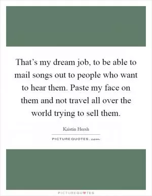 That’s my dream job, to be able to mail songs out to people who want to hear them. Paste my face on them and not travel all over the world trying to sell them Picture Quote #1