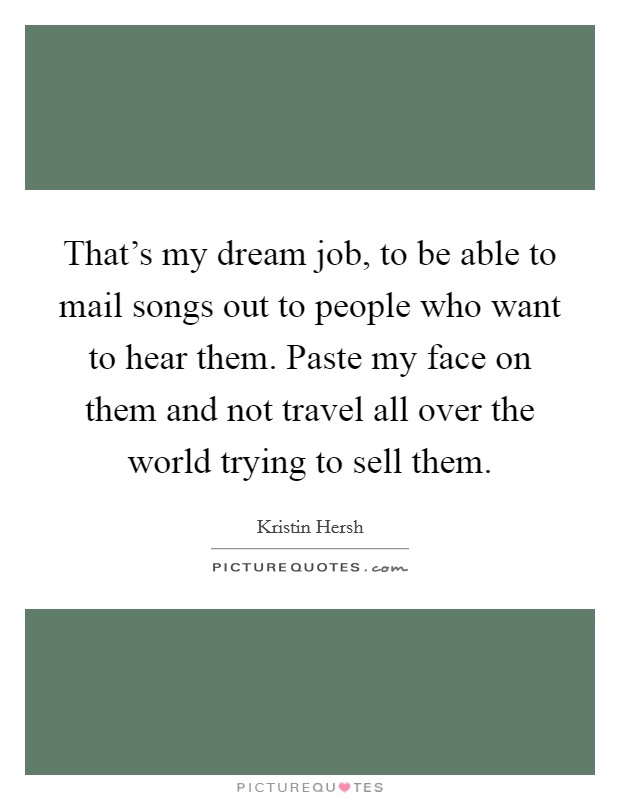 That's my dream job, to be able to mail songs out to people who want to hear them. Paste my face on them and not travel all over the world trying to sell them. Picture Quote #1