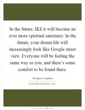 In the future, IKEA will become an ever more spiritual sanctuary. In the future, your dream life will increasingly look like Google street view. Everyone will be feeling the same way as you, and there’s some comfort to be found there Picture Quote #1