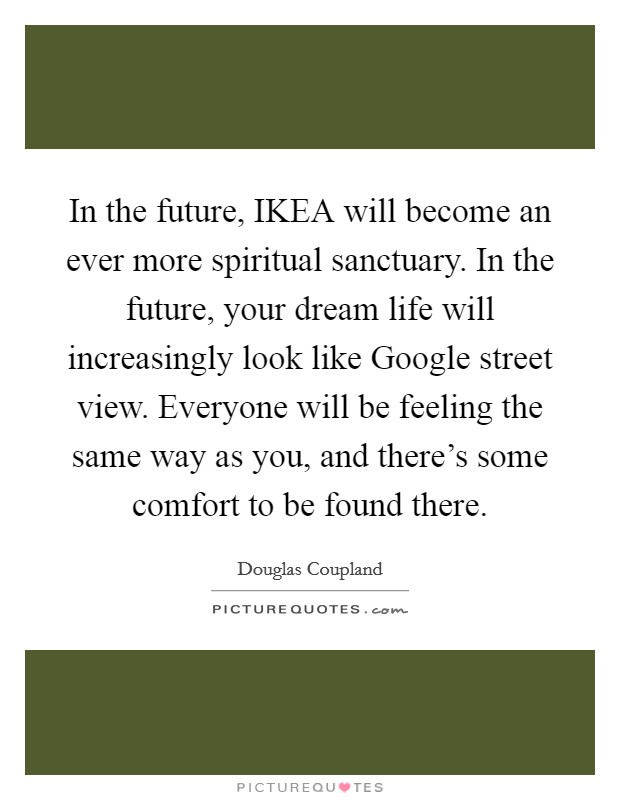 In the future, IKEA will become an ever more spiritual sanctuary. In the future, your dream life will increasingly look like Google street view. Everyone will be feeling the same way as you, and there's some comfort to be found there. Picture Quote #1