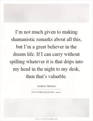 I’m not much given to making shamanistic remarks about all this, but I’m a great believer in the dream life. If I can carry without spilling whatever it is that drips into my head in the night to my desk, then that’s valuable Picture Quote #1