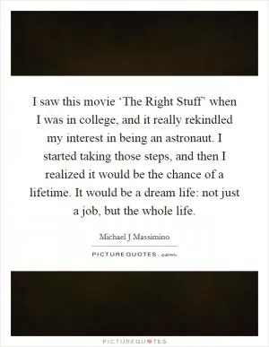 I saw this movie ‘The Right Stuff’ when I was in college, and it really rekindled my interest in being an astronaut. I started taking those steps, and then I realized it would be the chance of a lifetime. It would be a dream life: not just a job, but the whole life Picture Quote #1
