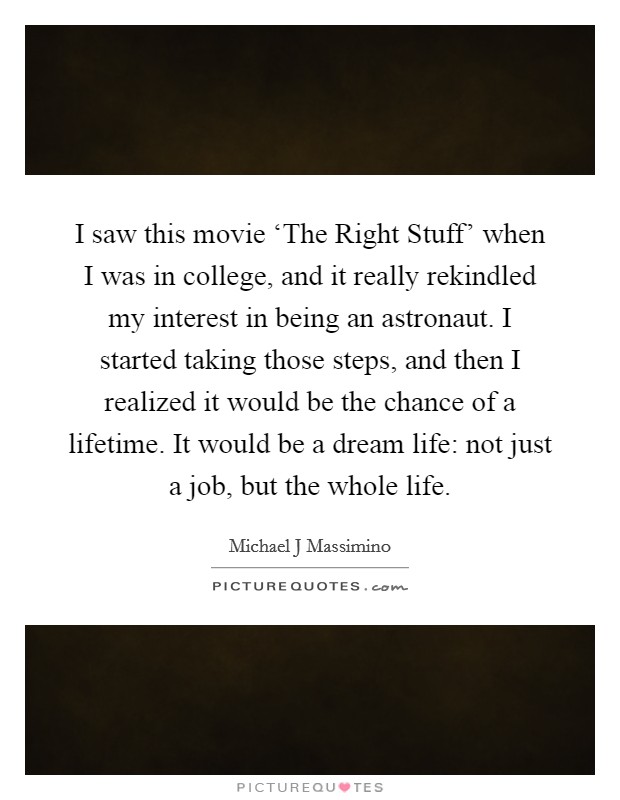 I saw this movie ‘The Right Stuff' when I was in college, and it really rekindled my interest in being an astronaut. I started taking those steps, and then I realized it would be the chance of a lifetime. It would be a dream life: not just a job, but the whole life. Picture Quote #1
