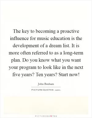 The key to becoming a proactive influence for music education is the development of a dream list. It is more often referred to as a long-term plan. Do you know what you want your program to look like in the next five years? Ten years? Start now! Picture Quote #1