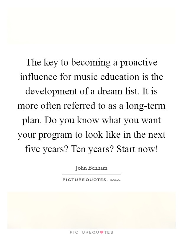 The key to becoming a proactive influence for music education is the development of a dream list. It is more often referred to as a long-term plan. Do you know what you want your program to look like in the next five years? Ten years? Start now! Picture Quote #1